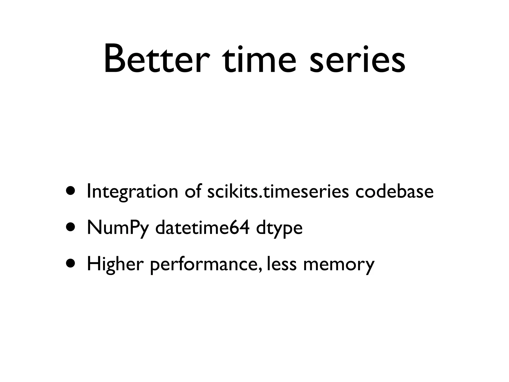 Better time series • Integration of scikits.timeseries codebase • NumPy datetime64 dtype • Higher performance, less memory 