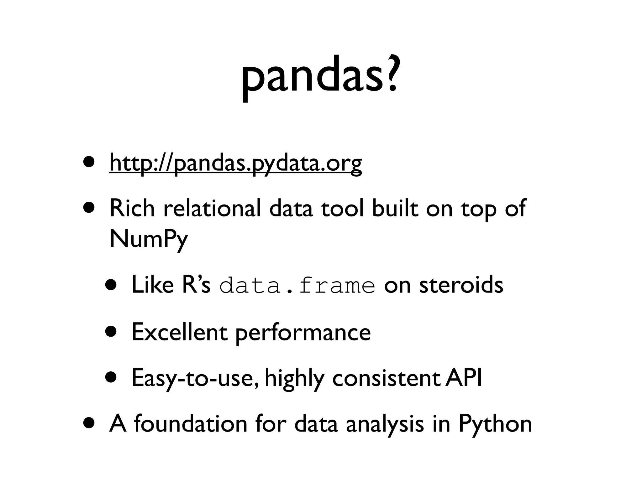 pandas? • http://pandas.pydata.org • Rich relational data tool built on top of NumPy • Like R’s data.frame on steroids • Excellent performance • Easy-to-use, highly consistent API • A foundation for data analysis in Python 