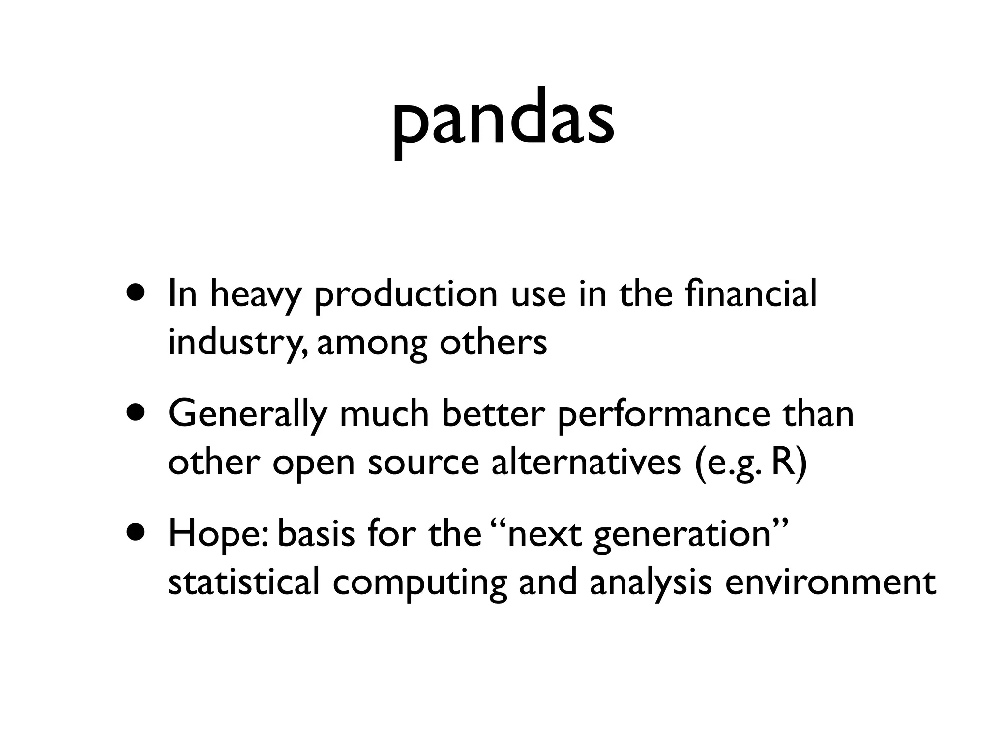 pandas • In heavy production use in the ﬁnancial industry, among others • Generally much better performance than other open source alternatives (e.g. R) • Hope: basis for the “next generation” statistical computing and analysis environment 