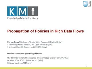 Propagation of Policies in Rich Data Flows
1
Enrico Daga†	
  Mathieu d’Aquin†	
  Aldo Gangemi‡	
  Enrico Motta†	
  	
  
†	
  Knowledge	
  Media	
  Ins2tute,	
  The	
  Open	
  University	
  (UK)	
  
‡	
  Université	
  Paris13	
  (France)	
  and	
  ISTC-­‐CNR	
  (Italy)	
  
The	
  8th	
  Interna2onal	
  Conference	
  on	
  Knowledge	
  Capture	
  (K-­‐CAP	
  2015)	
  
October	
  10th,	
  2015	
  -­‐	
  Palisades,	
  NY	
  (USA)	
  
hRp://www.k-­‐cap2015.org/
Feedback	
  welcome:	
  @enridaga	
  #kmiou
 