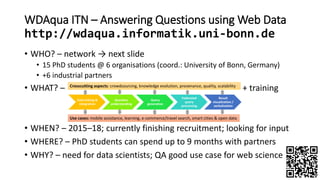 WDAqua ITN – Answering Questions using Web Data
http://wdaqua.informatik.uni-bonn.de
• WHO? – network → next slide
• 15 PhD students @ 6 organisations (coord.: University of Bonn, Germany)
• +6 industrial partners
• WHAT? – + training
• WHEN? – 2015–18; currently finishing recruitment; looking for input
• WHERE? – PhD students can spend up to 9 months with partners
• WHY? – need for data scientists; QA good use case for web science
 