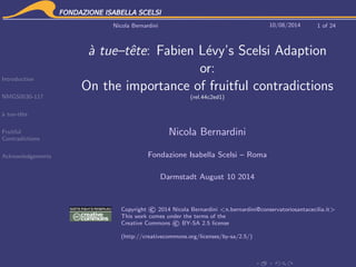 Introduction
NMGS0030-117
`a tue-tˆete
Fruitful
Contradictions
Acknowledgements
Nicola Bernardini 10/08/2014 1 of 24
`a tue–tˆete: Fabien L´evy’s Scelsi Adaption
or:
On the importance of fruitful contradictions
(rel.44c2ed1)
Nicola Bernardini
Fondazione Isabella Scelsi – Roma
Darmstadt August 10 2014
Copyright ©2014 Nicola Bernardini <n.bernardini@conservatoriosantacecilia.it>
This work comes under the terms of the
Creative Commons ©BY-SA 2.5 license
(http://creativecommons.org/licenses/by-sa/2.5/)
 