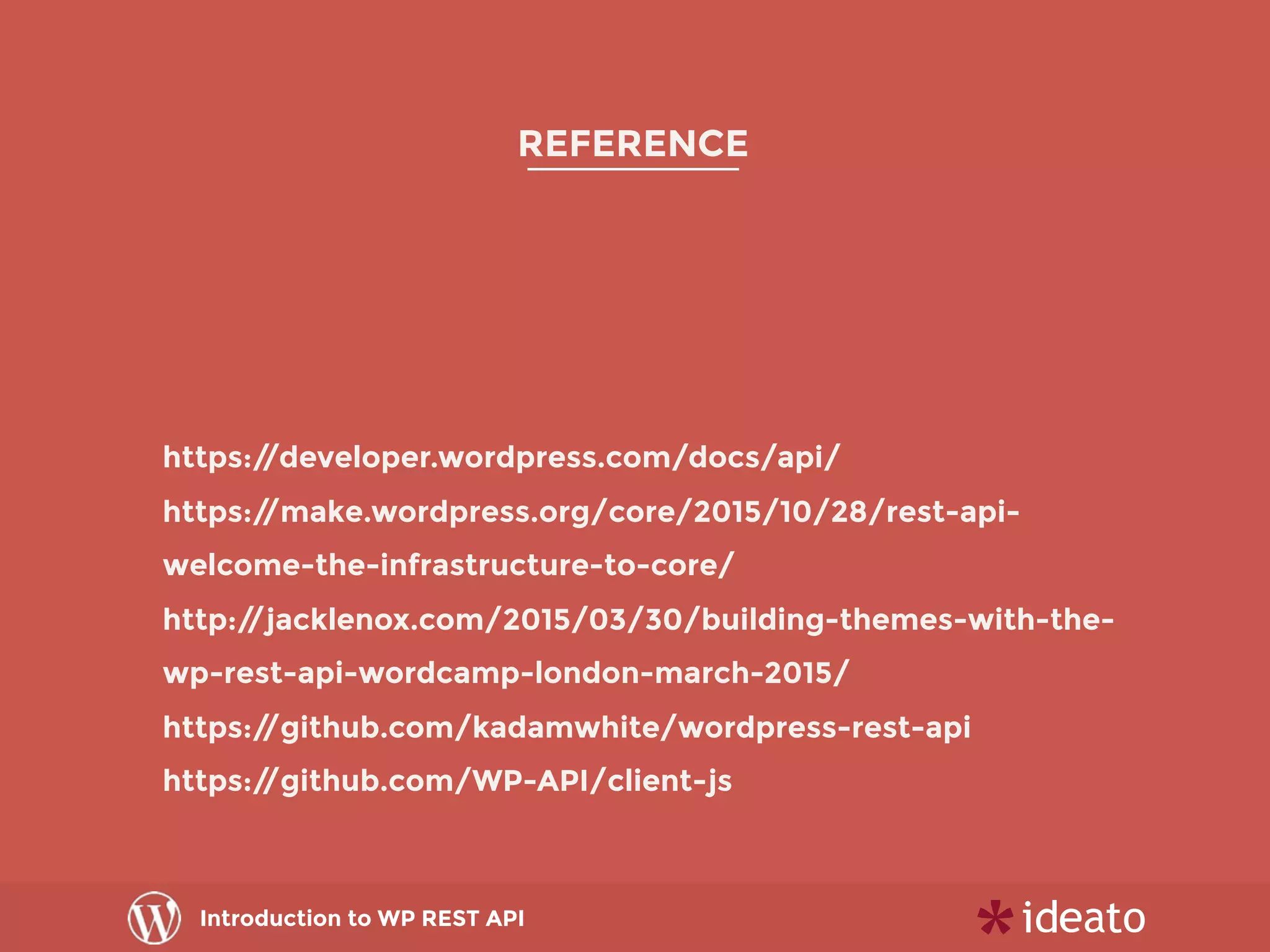 Introduction to WP REST API
REFERENCE
https://developer.wordpress.com/docs/api/
https://make.wordpress.org/core/2015/10/28/rest-api-
welcome-the-infrastructure-to-core/
http://jacklenox.com/2015/03/30/building-themes-with-the-
wp-rest-api-wordcamp-london-march-2015/
https://github.com/kadamwhite/wordpress-rest-api
https://github.com/WP-API/client-js
 