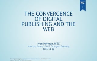 Ivan Herman, W3C
<markup forum/> 2015, Stuttgart, Germany
2015-11-20
THE CONVERGENCE
OF DIGITAL
PUBLISHING AND THE
WEB
This work is licensed under a Creative Commons Attribution 3.0 License, with attribution to W3C.
Copyright 2015 W3C (MIT, ERCIM, Keio, Beihang)© ®
1
 