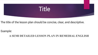 Title
The title of the lesson plan should be concise, clear, and descriptive.
Example:
A SEMI DETAILED LESSON PLAN IN REMEDIAL ENGLISH
 