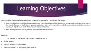 Learning Objectives
Learning objectives are what students are expected to learn after completing the lesson.
 Learning objectives should be closely related to the curriculum alignment but should not simply repeat goals and objectives of
the standard course of study. Learning outcomes that are align to the curriculum maybe broader, address particular aspects of
curriculum objectives, or teach the curriculum in a special context.
 Each learning objective should jibe with all the activities and evaluations.
Example:
At the end of the lesson, the students are expected to:
a. define adverb;
b. identify adverb/s in sentences;
c. construct sentences using the given adverbs.
 