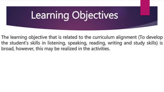 The learning objective that is related to the curriculum alignment (To develop
the student’s skills in listening, speaking, reading, writing and study skills) is
broad, however, this may be realized in the activities.
Learning Objectives
 