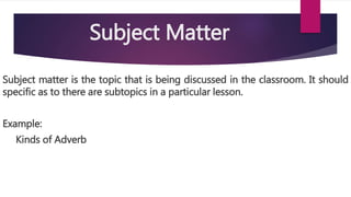 Subject matter is the topic that is being discussed in the classroom. It should
specific as to there are subtopics in a particular lesson.
Example:
Kinds of Adverb
Subject Matter
 