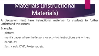 Materials (Instructional
Materials)
A discussion must have instructional materials for students to further
understand the lessons.
Examples:
picture;
manila paper where the lessons or activity’s instructions are written;
handouts;
flash cards; DVD, Projector, etc.
 