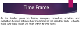 Time Frame
As the teacher plans his lesson, examples, procedure, activities, and
evaluation, he must estimate how much time he will spend for each. He has to
make sure that a lesson will finish within its time frame.
 