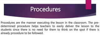 Procedures
Procedures are the manner executing the lesson in the classroom. The pre-
determined procedure helps teachers to easily deliver the lesson to the
students since there is no need for them to think on the spot if there is
already procedure to be followed.
 