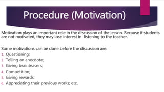 Procedure (Motivation)
Motivation plays an important role in the discussion of the lesson. Because if students
are not motivated, they may lose interest in listening to the teacher.
Some motivations can be done before the discussion are:
1. Questioning;
2. Telling an anecdote;
3. Giving brainteasers;
4. Competition;
5. Giving rewards;
6. Appreciating their previous works; etc.
 