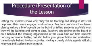 Procedure (Presentation of
the Lesson
Letting the students know what they will be learning and doing in class will
help keep them more engaged and on track. Teachers can share their lesson
plan by writing a brief agenda on the board or telling students explicitly what
they will be learning and dong in class. Teachers can outline on the board or
on a handout the learning organization of the class time can help students
not only remember better, but also follow your presentation and understand
the rationale behind in-class activities. Having a clearly visible agenda will also
help you and students stay on track.
 
