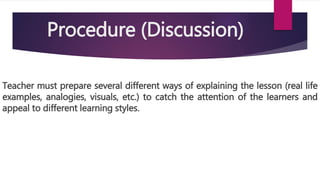Procedure (Discussion)
Teacher must prepare several different ways of explaining the lesson (real life
examples, analogies, visuals, etc.) to catch the attention of the learners and
appeal to different learning styles.
 