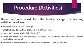 Procedure (Activities)
These questions would help the teacher design the learning
activities he will use:
 What will I do to explain the topic?
 What will I do to illustrate the topic in a different way?
 How can I engage students in the topic?
 What are some real life samples, analogies, or situations that can help students
understand the topic?
 What will students need to do help them understand the topic better?
 