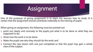 Assignment
One of the purposes of giving assignment is to teach the learners how to study. It is
certain that the assignment should contribute materially to the training of pupils.
When giving an assignment, the following must be pointed out:
1. point out clearly and concisely to the pupils just what is to be done or what they are
supposed to do;
2. Show how the work is to be done;
3. Make the pupils see why they should do the work; and
4. Connect the new lesson with one just completed so that the pupil may gain a whole
view of the subject.
 