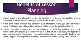 Benefits of Lesson
Planning
 Lesson planning also allows the teacher to visualize every step of the teaching process
in advance. And this visualization typically increases teacher success.
 A well done lesson plan can also save your class if for some reason you can’t be there to
teach. The lesson plan will provide invaluable guidance for the substitute teacher.
 Lesson plans also provide a record that allows good, reflective teachers to go back,
analyze their own teaching, then improve on it in the future. in addition, this record will
save you time in the future. when you teach similar lessons you can refer back to your
old lesson plan and recycle the successful elements instead of starting from scratch.
 