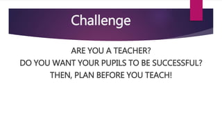 Challenge
ARE YOU A TEACHER?
DO YOU WANT YOUR PUPILS TO BE SUCCESSFUL?
THEN, PLAN BEFORE YOU TEACH!
 