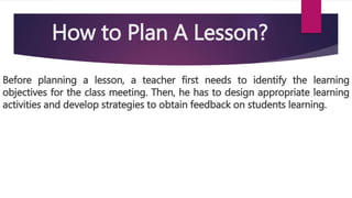 How to Plan A Lesson?
Before planning a lesson, a teacher first needs to identify the learning
objectives for the class meeting. Then, he has to design appropriate learning
activities and develop strategies to obtain feedback on students learning.
 