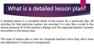 What is a detailed lesson plan?
A detailed lesson is a complete detail of the lesson for a particular day. All
activities for that particular session are encoded. It is also like a script in the
drama, because all of the teacher’s dialogs and the expected learners’ answers
are written in the lesson plan.
This type of lesson plan is best for neophyte teachers since they don’t have
yet experience in classroom management.
 