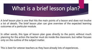 What is a brief lesson plan?
A brief lesson plan is one that hits the main points of a lesson and does not involve
a lot of details. The brief lesson plan can give overview of the expected learning
outcomes of a particular module.
In other words, this type of lesson plan goes directly to the point, without much
planning for the action the teacher must do inside the classroom, but rather focuses
only on the outline of the subject matter.
This is best for veteran teachers as they have already lots of experiences.
 
