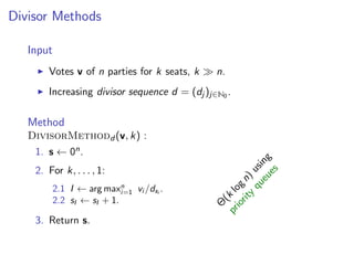 Divisor Methods
Input
Votes v of n parties for k seats, k n.
Increasing divisor sequence d = (dj )j∈N0 .
Method
DivisorMethodd (v, k) :
1. s ← 0n.
2. For k, . . . , 1:
2.1 I ← arg maxn
i=1 vi /dsi
.
2.2 sI ← sI + 1.
3. Return s. Θ
(k
logn)
using
priority
queues
 