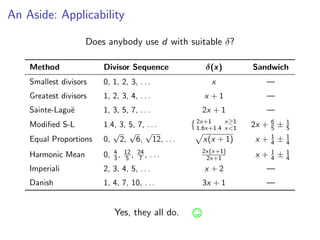 An Aside: Applicability
Does anybody use d with suitable δ?
Method Divisor Sequence δ(x) Sandwich
Smallest divisors 0, 1, 2, 3, . . . x —
Greatest divisors 1, 2, 3, 4, . . . x + 1 —
Sainte-Lagu¨e 1, 3, 5, 7, . . . 2x + 1 —
Modiﬁed S-L 1.4, 3, 5, 7, . . . 2x+1
1.6x+1.4
x≥1
x<1 2x + 6
5 ± 1
5
Equal Proportions 0,
√
2,
√
6,
√
12, . . . x(x + 1) x + 1
4 ± 1
4
Harmonic Mean 0, 4
3, 12
5 , 24
7 , . . . 2x(x+1)
2x+1 x + 1
4 ± 1
4
Imperiali 2, 3, 4, 5, . . . x + 2 —
Danish 1, 4, 7, 10, . . . 3x + 1 —
Yes, they all do.
 