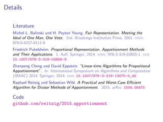 Details
Literature
Michel L. Balinski und H. Peyton Young. Fair Representation. Meeting the
Ideal of One Man, One Vote. 2nd. Brookings Institution Press, 2001. isbn:
978-0-8157-0111-8
Friedrich Pukelsheim. Proportional Representation. Apportionment Methods
and Their Applications. 1. Auﬂ. Springer, 2014. isbn: 978-3-319-03855-1. doi:
10.1007/978-3-319-03856-8
Zhanpeng Cheng und David Eppstein. “Linear-time Algorithms for Proportional
Apportionment”. In: International Symposium on Algorithms and Computation
(ISAAC) 2014. Springer, 2014. doi: 10.1007/978-3-319-13075-0_46
Raphael Reitzig und Sebastian Wild. A Practical and Worst-Case Eﬃcient
Algorithm for Divisor Methods of Apportionment. 2015. arXiv: 1504.06475
Code
github.com/reitzig/2015 apportionment
 