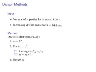 Divisor Methods
Input
Votes v of n parties for k seats, k n.
Increasing divisor sequence d = (dj )j∈N0 .
Method
DivisorMethodd (v, k) :
1. s ← 0n.
2. For k, . . . , 1:
2.1 I ← arg maxn
i=1 vi /dsi
.
2.2 sI ← sI + 1.
3. Return s.
 