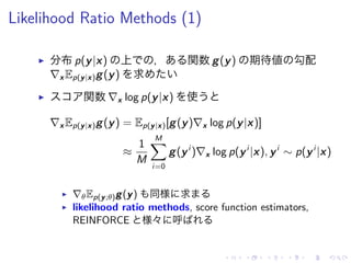 Likelihood Ratio Methods (1)
▶ 分布 p(y|x) 上 ， 関数 g(y) 期待値 勾配
∇x Ep(y|x)g(y) 求
▶ 関数 ∇x log p(y|x) 使
∇x Ep(y|x)g(y) = Ep(y|x)[g(y)∇x log p(y|x)]
≈
1
M
M∑
i=0
g(yi
)∇x log p(yi
|x), yi
∼ p(yi
|x)
▶ ∇θEp(y;θ)g(y) 同様 求
▶ likelihood ratio methods, score function estimators,
REINFORCE 様々 呼
 
