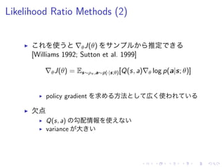 Likelihood Ratio Methods (2)
▶ 使 ∇θJ(θ) 推定
[Williams 1992; Sutton et al. 1999]
∇θJ(θ) = Es∼ρπ,a∼p(·|s;θ)[Q(s, a)∇θ log p(a|s; θ)]
▶ policy gradient 求 方法 広 使
▶ 欠点
▶ Q(s, a) 勾配情報 使
▶ variance 大
 