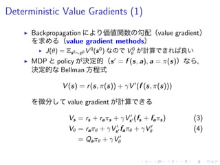 Deterministic Value Gradients (1)
▶ Backpropagation 価値関数 勾配（value gradient）
求 （value gradient methods）
▶ J(θ) = Es0∼p0 V 0(s0) V 0
θ 計算 良
▶ MDP policy 決定的（s′
= f (s, a), a = π(s)） ，
決定的 Bellman 方程式
V (s) = r(s, π(s)) + γV ′
(f (s, π(s)))
微分 value gradient 計算
Vs = rs + raπs + γV ′
s′ (fs + faπs) (3)
Vθ = raπθ + γV ′
s′ faπθ + γV ′
θ (4)
= Qaπθ + γV ′
θ
 