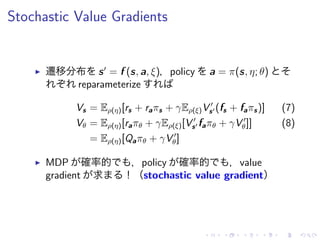 Stochastic Value Gradients
▶ 遷移分布 s′
= f (s, a, ξ)，policy a = π(s, η; θ)
reparameterize
Vs = Eρ(η)[rs + raπs + γEρ(ξ)V ′
s′ (fs + faπs)] (7)
Vθ = Eρ(η)[raπθ + γEρ(ξ)[V ′
s′ faπθ + γV ′
θ]] (8)
= Eρ(η)[Qaπθ + γV ′
θ]
▶ MDP 確率的 ，policy 確率的 ，value
gradient 求 ！（stochastic value gradient）
 