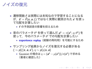 復元
▶ 遷移関数 f 実際 未知 学習
，ˆs′
= ˆf (s, a, ξ) 実際 観測 s′
使
勾配 計算
▶ f 予測誤差 影響 抑
▶ 昔 θk
使 選 ak
= π(sk
, η; θk
)
使 ，今 θt
勾配 計算
▶ experience replay（経験 再利用） 可能
▶ 結果 復元 必要
ξ ∼ p(ξ|s, a, s′
), η ∼ p(η|s, a)
▶ Gaussian 場合 η = (ak − µ(sk))/σ(sk) 求
（著者 確認 ）
 