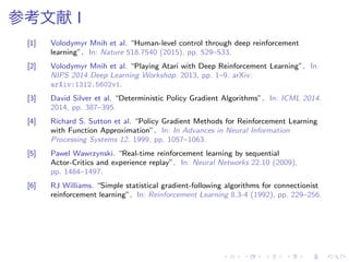 参考文献 I
[1] Volodymyr Mnih et al. “Human-level control through deep reinforcement
learning”. In: Nature 518.7540 (2015), pp. 529–533.
[2] Volodymyr Mnih et al. “Playing Atari with Deep Reinforcement Learning”. In:
NIPS 2014 Deep Learning Workshop. 2013, pp. 1–9. arXiv:
arXiv:1312.5602v1.
[3] David Silver et al. “Deterministic Policy Gradient Algorithms”. In: ICML 2014.
2014, pp. 387–395.
[4] Richard S. Sutton et al. “Policy Gradient Methods for Reinforcement Learning
with Function Approximation”. In: In Advances in Neural Information
Processing Systems 12. 1999, pp. 1057–1063.
[5] Pawel Wawrzynski. “Real-time reinforcement learning by sequential
Actor-Critics and experience replay”. In: Neural Networks 22.10 (2009),
pp. 1484–1497.
[6] RJ Williams. “Simple statistical gradient-following algorithms for connectionist
reinforcement learning”. In: Reinforcement Learning 8.3-4 (1992), pp. 229–256.
 