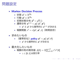 問題設定
▶ Markov Decision Process
▶ 状態 st ∈ RNS
▶ 行動 at ∈ RNA
▶ 初期状態分布 s0 ∼ p0(·)
▶ 遷移分布 st+1 ∼ p(·|st, at)
▶ st
at
確率的 st+1
決
▶ 報酬関数 rt = r(st, at, t)（時間依存）
▶ 求
▶ （確率的 ）policy at ∼ p(·|st; θ)
▶ st
確率的 at
決
▶ 最大化
▶ 報酬 和 期待値 J(θ) = E[
∑T
t=0 γtrt|θ]
▶ γ ∈ [0, 1] 割引率
 