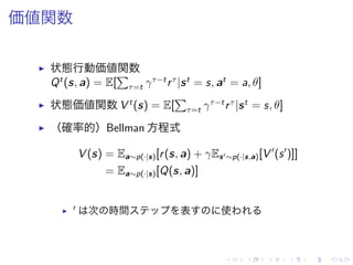 価値関数
▶ 状態行動価値関数
Qt
(s, a) = E[
∑
τ=t γτ−t
rτ
|st
= s, at
= a, θ]
▶ 状態価値関数 V t
(s) = E[
∑
τ=t γτ−t
rτ
|st
= s, θ]
▶ （確率的）Bellman 方程式
V (s) = Ea∼p(·|s)[r(s, a) + γEs′∼p(·|s,a)[V ′
(s′
)]]
= Ea∼p(·|s)[Q(s, a)]
▶ ′ 次 時間 表 使
 