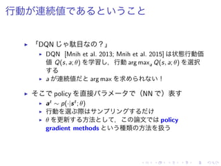行動 連続値
▶ 「DQN 駄目 ？」
▶ DQN [Mnih et al. 2013; Mnih et al. 2015] 状態行動価
値 Q(s, a; θ) 学習 ，行動 arg maxa Q(s, a; θ) 選択
▶ a 連続値 arg max 求 ！
▶ policy 直接 （NN ）表
▶ at ∼ p(·|st; θ)
▶ 行動 選 際
▶ θ 更新 方法 ， 論文 policy
gradient methods 種類 方法 扱
 