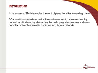 Introduction
In its essence, SDN decouples the control plane from the forwarding plane.
SDN enables researchers and software developers to create and deploy
network applications, by abstracting the underlying infrastructure and even
complex protocols present in traditional and legacy networks.
 