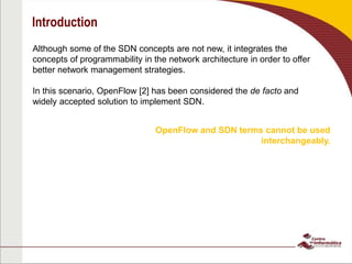 Introduction
Although some of the SDN concepts are not new, it integrates the
concepts of programmability in the network architecture in order to offer
better network management strategies.
In this scenario, OpenFlow [2] has been considered the de facto and
widely accepted solution to implement SDN.
OpenFlow and SDN terms cannot be used
interchangeably.
 