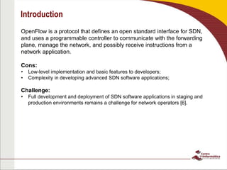 Introduction
OpenFlow is a protocol that defines an open standard interface for SDN,
and uses a programmable controller to communicate with the forwarding
plane, manage the network, and possibly receive instructions from a
network application.
Cons:
• Low-level implementation and basic features to developers;
• Complexity in developing advanced SDN software applications;
Challenge:
• Full development and deployment of SDN software applications in staging and
production environments remains a challenge for network operators [6].
 