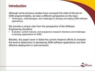 Introduction
Although some previous studies have surveyed the state-of-the-art on
SDN programmability, we take a different perspective on the topic:
• Techniques, methodologies, and challenges to develop and deploy SDN software
applications.
We provide a unique view from the perspective of the Software
Engineering discipline:
• Evolution, current maturity, and prospective research directions and challenges
to develop applications for SDN.
Besides, this paper cover in detail the current research efforts to increase
the level of abstraction in developing SDN software applications and their
effective deployment in real scenarios.
 