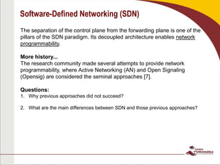 Software-Defined Networking (SDN)
The separation of the control plane from the forwarding plane is one of the
pillars of the SDN paradigm. Its decoupled architecture enables network
programmability.
More history...
The research community made several attempts to provide network
programmability, where Active Networking (AN) and Open Signaling
(Opensig) are considered the seminal approaches [7].
Questions:
1. Why previous approaches did not succeed?
2. What are the main differences between SDN and those previous approaches?
 