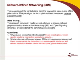 Software-Defined Networking (SDN)
The separation of the control plane from the forwarding plane is one of the
pillars of the SDN paradigm. Its decoupled architecture enables network
programmability.
More history...
The research community made several attempts to provide network
programmability, where Active Networking (AN) and Open Signaling
(Opensig) are considered the seminal approaches [7].
Questions:
1. Why previous approaches did not succeed? Focus on data plane, vendor-
specific solutions, inconsistent applications, security…
2. What are the main differences between SDN and those previous approaches?
Focus on overcoming the dependency on vendor-specific interfaces, well
defined separation between control and data plane, global network view…
 