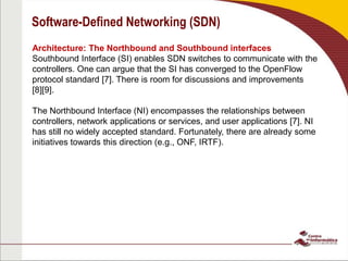 Software-Defined Networking (SDN)
Architecture: The Northbound and Southbound interfaces
Southbound Interface (SI) enables SDN switches to communicate with the
controllers. One can argue that the SI has converged to the OpenFlow
protocol standard [7]. There is room for discussions and improvements
[8][9].
The Northbound Interface (NI) encompasses the relationships between
controllers, network applications or services, and user applications [7]. NI
has still no widely accepted standard. Fortunately, there are already some
initiatives towards this direction (e.g., ONF, IRTF).
 