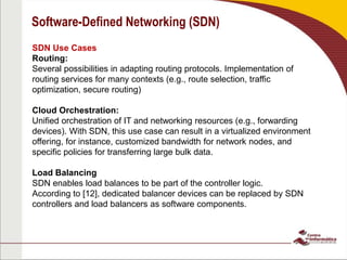 Software-Defined Networking (SDN)
SDN Use Cases
Routing:
Several possibilities in adapting routing protocols. Implementation of
routing services for many contexts (e.g., route selection, traffic
optimization, secure routing)
Cloud Orchestration:
Unified orchestration of IT and networking resources (e.g., forwarding
devices). With SDN, this use case can result in a virtualized environment
offering, for instance, customized bandwidth for network nodes, and
specific policies for transferring large bulk data.
Load Balancing
SDN enables load balances to be part of the controller logic.
According to [12], dedicated balancer devices can be replaced by SDN
controllers and load balancers as software components.
 