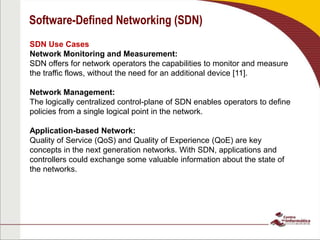 Software-Defined Networking (SDN)
SDN Use Cases
Network Monitoring and Measurement:
SDN offers for network operators the capabilities to monitor and measure
the traffic flows, without the need for an additional device [11].
Network Management:
The logically centralized control-plane of SDN enables operators to define
policies from a single logical point in the network.
Application-based Network:
Quality of Service (QoS) and Quality of Experience (QoE) are key
concepts in the next generation networks. With SDN, applications and
controllers could exchange some valuable information about the state of
the networks.
 
