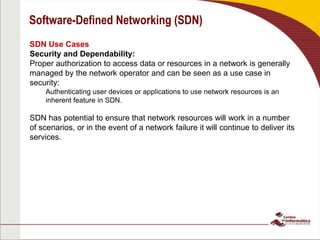 Software-Defined Networking (SDN)
SDN Use Cases
Security and Dependability:
Proper authorization to access data or resources in a network is generally
managed by the network operator and can be seen as a use case in
security:
Authenticating user devices or applications to use network resources is an
inherent feature in SDN.
SDN has potential to ensure that network resources will work in a number
of scenarios, or in the event of a network failure it will continue to deliver its
services.
 