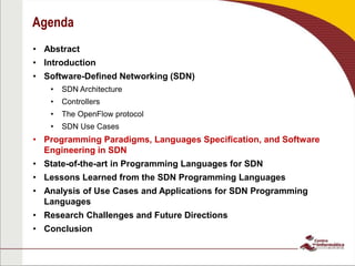Agenda
• Abstract
• Introduction
• Software-Defined Networking (SDN)
• SDN Architecture
• Controllers
• The OpenFlow protocol
• SDN Use Cases
• Programming Paradigms, Languages Specification, and Software
Engineering in SDN
• State-of-the-art in Programming Languages for SDN
• Lessons Learned from the SDN Programming Languages
• Analysis of Use Cases and Applications for SDN Programming
Languages
• Research Challenges and Future Directions
• Conclusion
 
