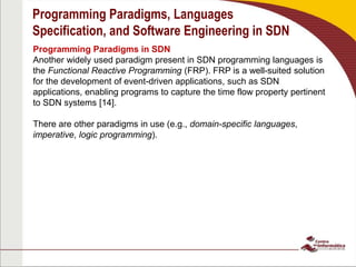 Programming Paradigms, Languages
Specification, and Software Engineering in SDN
Programming Paradigms in SDN
Another widely used paradigm present in SDN programming languages is
the Functional Reactive Programming (FRP). FRP is a well-suited solution
for the development of event-driven applications, such as SDN
applications, enabling programs to capture the time flow property pertinent
to SDN systems [14].
There are other paradigms in use (e.g., domain-specific languages,
imperative, logic programming).
 